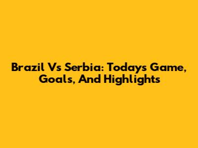 Brazil Vs Serbia: Today's Game, Goals, And Highlights