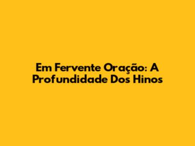 Em Fervente Oração: A Profundidade Dos Hinos